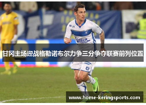 甘冈主场迎战格勒诺布尔力争三分争夺联赛前列位置